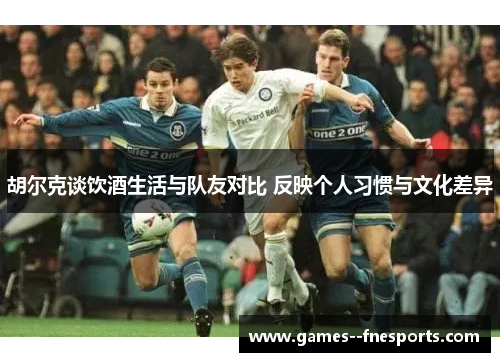 胡尔克谈饮酒生活与队友对比 反映个人习惯与文化差异 胡尔克谈饮酒生活与队友对比 反映个人习惯与文化差异