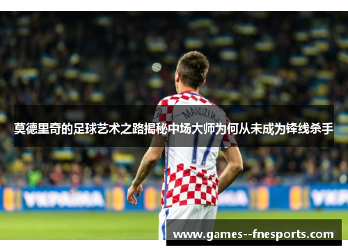 莫德里奇的足球艺术之路揭秘中场大师为何从未成为锋线杀手 莫德里奇的足球艺术之路揭秘中场大师为何从未成为锋线杀手