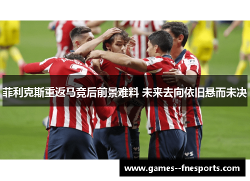 菲利克斯重返马竞后前景难料 未来去向依旧悬而未决