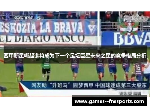 西甲新星崛起谁将成为下一个足坛巨星未来之星的竞争格局分析 西甲新星崛起谁将成为下一个足坛巨星未来之星的竞争格局分析