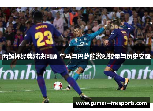 西超杯经典对决回顾 皇马与巴萨的激烈较量与历史交锋 西超杯经典对决回顾 皇马与巴萨的激烈较量与历史交锋