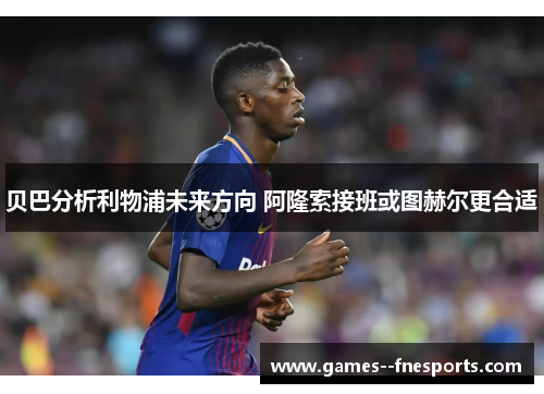 贝巴分析利物浦未来方向 阿隆索接班或图赫尔更合适 贝巴分析利物浦未来方向 阿隆索接班或图赫尔更合适