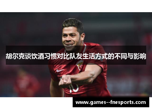 胡尔克谈饮酒习惯对比队友生活方式的不同与影响 胡尔克谈饮酒习惯对比队友生活方式的不同与影响