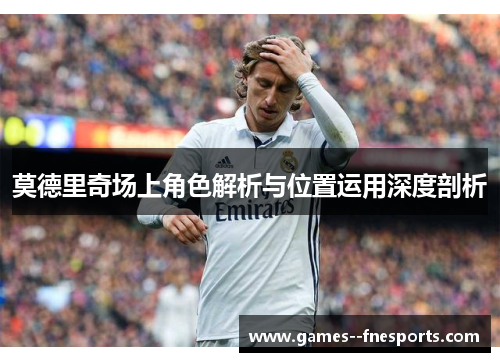 莫德里奇场上角色解析与位置运用深度剖析