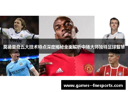 莫德里奇五大技术特点深度揭秘全面解析中场大师独特足球智慧 莫德里奇五大技术特点深度揭秘全面解析中场大师独特足球智慧