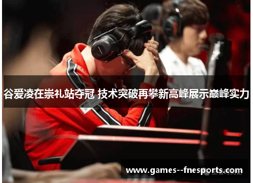 谷爱凌在崇礼站夺冠 技术突破再攀新高峰展示巅峰实力