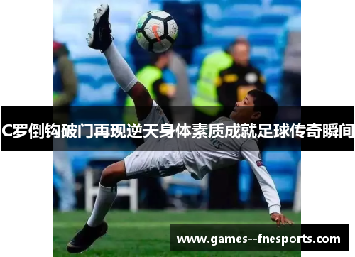 C罗倒钩破门再现逆天身体素质成就足球传奇瞬间