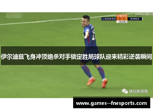 伊尔迪兹飞身冲顶绝杀对手锁定胜局球队迎来精彩逆袭瞬间