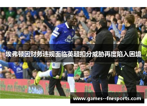 埃弗顿因财务违规面临英超扣分威胁再度陷入困境